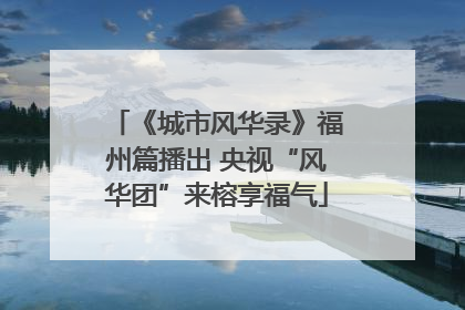 《城市风华录》福州篇播出 央视“风华团”来榕享福气