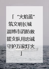 “火焰蓝”筑文明长城 淄博市消防救援支队用忠诚守护万家灯火