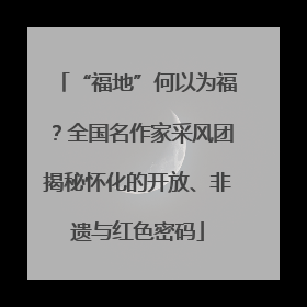 “福地”何以为福？全国名作家采风团揭秘怀化的开放、非遗与红色密码