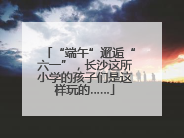 “端午”邂逅“六一”，长沙这所小学的孩子们是这样玩的……