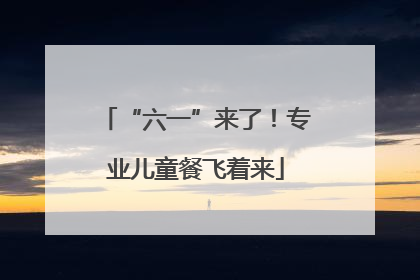 “六一”来了！专业儿童餐飞着来