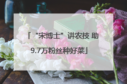 “宋博士”讲农技 助9.7万粉丝种好菜