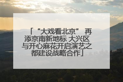 “大戏看北京” 再添京南新地标 大兴区与开心麻花开启演艺之都建设战略合作