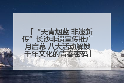 “天青烟蓝 非遗新传”长沙非遗宣传推广月启幕 八大活动解锁千年文化的青春密码