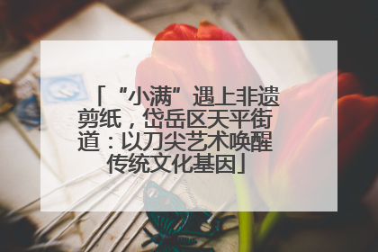 “小满”遇上非遗剪纸，岱岳区天平街道：以刀尖艺术唤醒传统文化基因