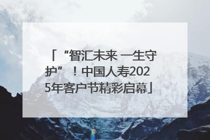 “智汇未来 一生守护”！中国人寿2025年客户节精彩启幕