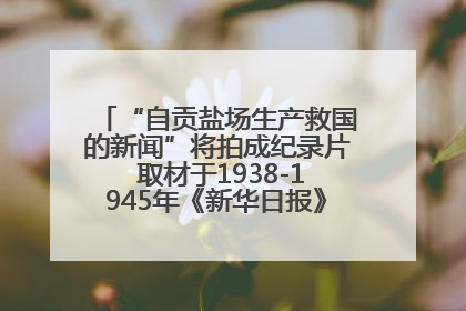 “自贡盐场生产救国的新闻”将拍成纪录片 取材于1938-1945年《新华日报》的连续报道