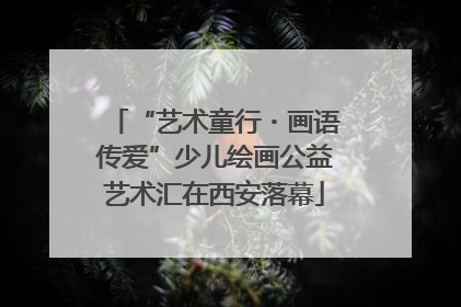 “艺术童行・画语传爱”少儿绘画公益艺术汇在西安落幕