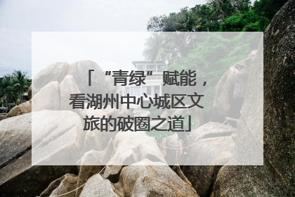 “青绿”赋能，看湖州中心城区文旅的破圈之道