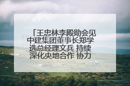 王忠林李殿勋会见中建集团董事长郑学选总经理文兵 持续深化央地合作 协力推动支点建设