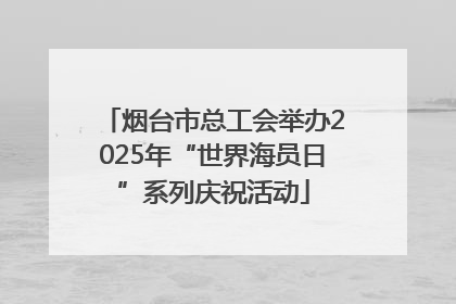 烟台市总工会举办2025年“世界海员日”系列庆祝活动