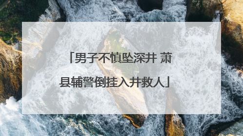男子不慎坠深井 萧县辅警倒挂入井救人