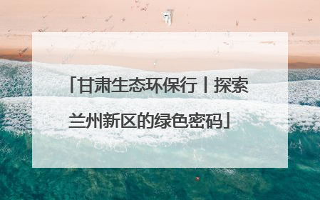 甘肃生态环保行丨探索兰州新区的绿色密码