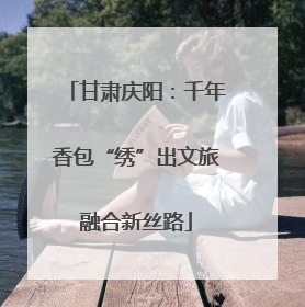 甘肃庆阳：千年香包“绣”出文旅融合新丝路