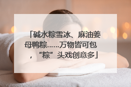 碱水粽雪冰、麻油姜母鸭粽……万物皆可包，“粽”头戏创意多