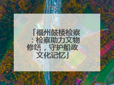 福州鼓楼检察：检察助力文物修缮，守护船政文化记忆