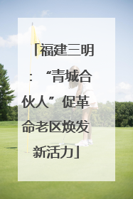 福建三明：“青城合伙人”促革命老区焕发新活力