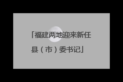 福建两地迎来新任县（市）委书记