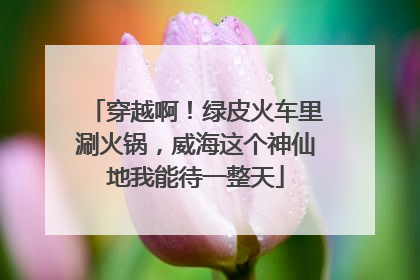 穿越啊！绿皮火车里涮火锅，威海这个神仙地我能待一整天