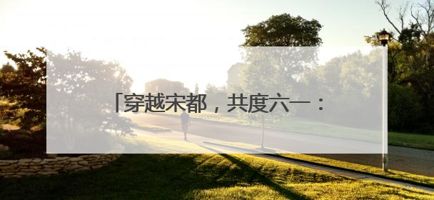 穿越宋都，共度六一：《宋都奇妙游》沉浸式剧本研学活动圆满举办