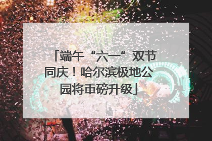 端午“六一”双节同庆！哈尔滨极地公园将重磅升级