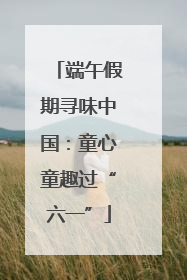 端午假期寻味中国：童心童趣过“六一”