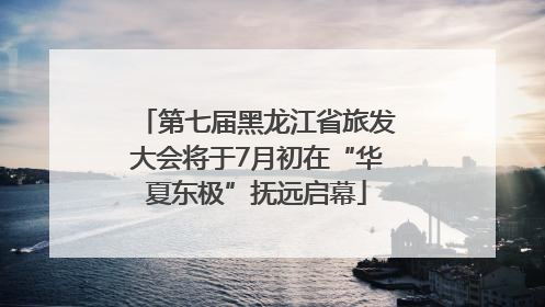 第七届黑龙江省旅发大会将于7月初在“华夏东极”抚远启幕