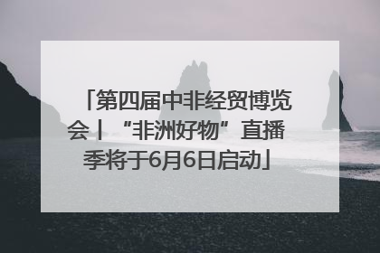 第四届中非经贸博览会丨“非洲好物”直播季将于6月6日启动