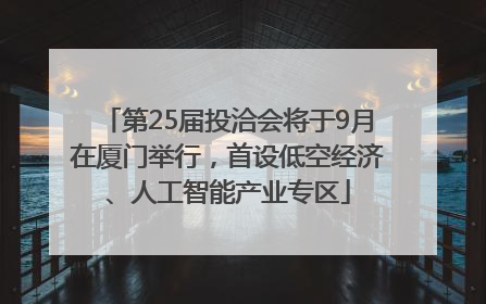 第25届投洽会将于9月在厦门举行，首设低空经济、人工智能产业专区
