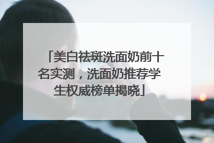 美白祛斑洗面奶前十名实测，洗面奶推荐学生权威榜单揭晓