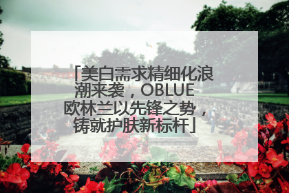美白需求精细化浪潮来袭，OBLUE欧林兰以先锋之势，铸就护肤新标杆