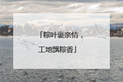 粽叶裹亲情，工地飘粽香