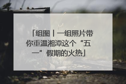 组图丨一组照片带你重温湘潭这个“五一”假期的火热