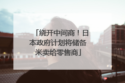 绕开中间商！日本政府计划将储备米卖给零售商