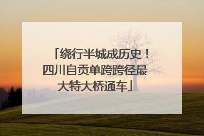 绕行半城成历史！四川自贡单跨跨径最大特大桥通车