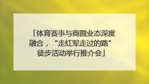体育赛事与商圈业态深度融合，“走红军走过的路” 徒步活动举行推介会