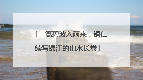 一篙碧波入画来，铜仁续写锦江的山水长卷