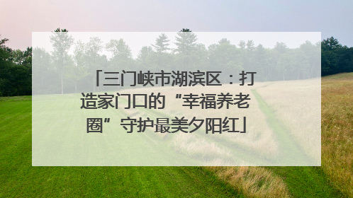 三门峡市湖滨区：打造家门口的“幸福养老圈”守护最美夕阳红