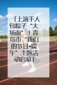 上演千人包粽子“大场面”！青岛市“我们的节日•端午”主题活动启幕