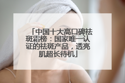 中国十大高口碑祛斑霜榜：国家唯一认证的祛斑产品，透亮肌超长待机