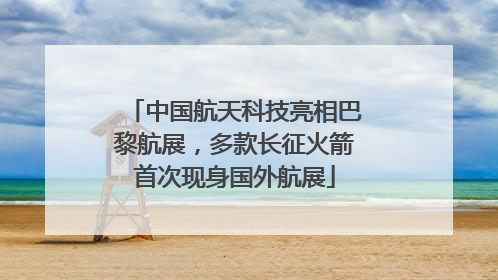 中国航天科技亮相巴黎航展，多款长征火箭首次现身国外航展