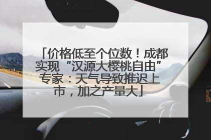 价格低至个位数！成都实现“汉源大樱桃自由” 专家：天气导致推迟上市，加之产量大