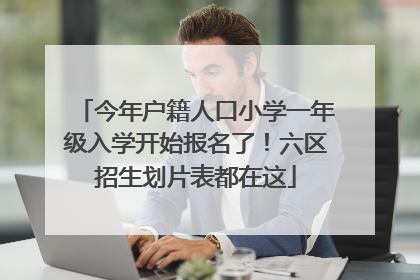今年户籍人口小学一年级入学开始报名了！六区招生划片表都在这