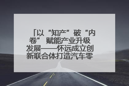 以“知产”破“内卷” 赋能产业升级发展——怀远成立创新联合体打造汽车零部件产业新高地