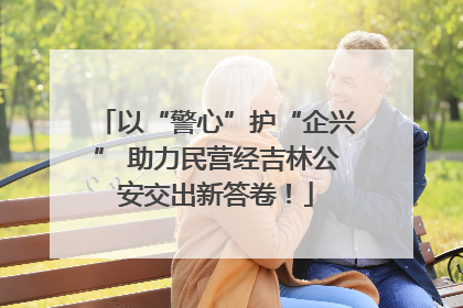 以“警心”护“企兴” 助力民营经吉林公安交出新答卷！