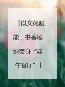 以文化赋能，书香场馆变身“端午客厅”