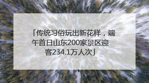 传统习俗玩出新花样，端午首日山东200家景区迎客234.1万人次