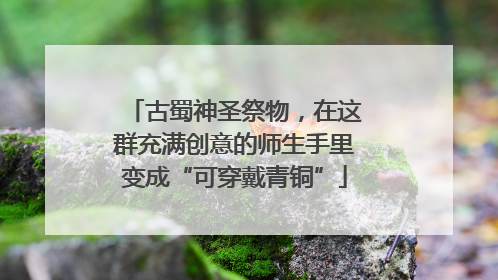 古蜀神圣祭物，在这群充满创意的师生手里变成“可穿戴青铜”
