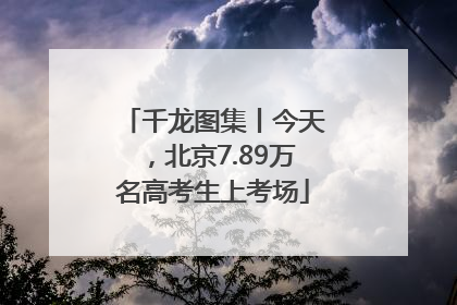 千龙图集丨今天，北京7.89万名高考生上考场