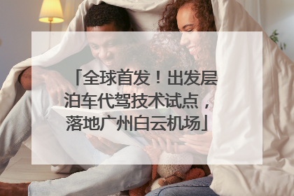 全球首发！出发层泊车代驾技术试点，落地广州白云机场